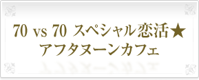 70&nbsp;vs&nbsp;70&nbsp;スペシャル恋活★アフタヌーンカフェ
