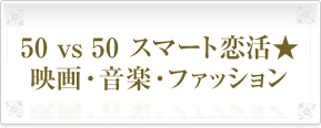 50&nbsp;vs&nbsp;50&nbsp;スマート恋活★
映画・音楽・ファッション