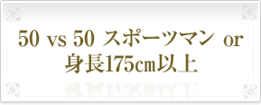 50&nbsp;vs&nbsp;50&nbsp;スポーツマン&nbsp;or&nbsp;身長175㎝以上