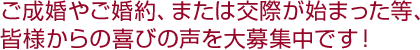 ご成婚やご婚約、または交際が始まった等、皆様からの喜びの声を大募集中です！