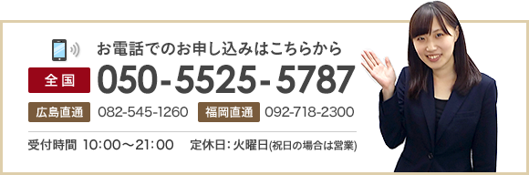 お電話でのお申し込みはこちらから 全国050-5525-5787 広島直通082-545-1260 福岡直通092-718-2300