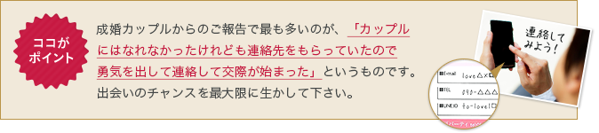 成婚カップルからのご報告で最も多いのが、「カップルにはなれなかったけれども連絡先をもらっていたので勇気を出して連絡して交際が始まった」というものです