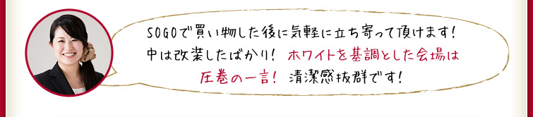 SOGOで買い物した後に気軽に立ち寄って頂けます！中は改装したばかり！ ホワイトを基調とした会場は圧巻の一言！ 清潔感抜群です！