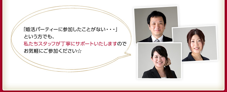 「婚活パーティーに参加したことがない・・・」という方でも、私たちスタッフが丁寧にサポートいたしますのでお気軽にご参加ください☆