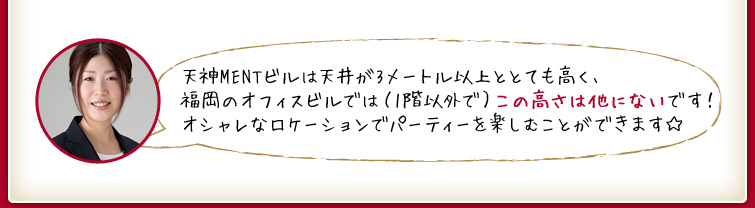 天神MENTビルは天井が3メートル以上ととても高く、福岡のオフィスビルでは（1階以外で）この高さは他にないです！オシャレなロケーションでパーティーを楽しむことができます☆