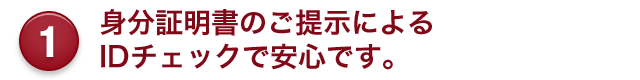 1 身分証明書のご提示による IDチェックで安心です。