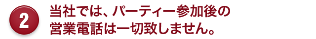 2 当社では、パーティー参加後の 営業電話は一切致しません。