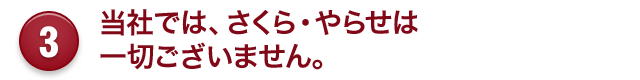 3 当社では、さくら・やらせは 一切ございません。